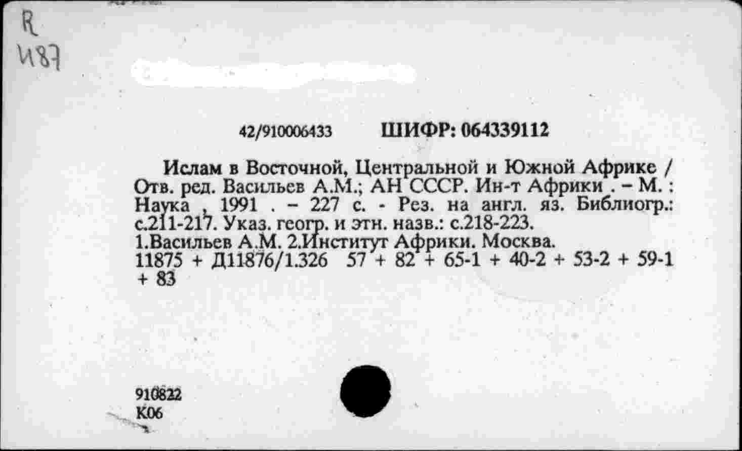 ﻿я
42/910006433 ШИФР: 064339112
Ислам в Восточной, Центральной и Южной Африке / Отв. ред. Васильев А.М.; АН СССР. Ин-т Африки . - М.: Наука , 1991 . - 227 с. - Рез. на англ. яз. Библиогр.: с.211-217. Указ, геого. и этн. назв.: с.218-223.
1.Васильев А.М. 2.Институг Африки. Москва.
11875 + Д11876/1.326 57 + 82 + 65-1 + 40-2 + 53-2 + 59-1 + 83
910822 К06